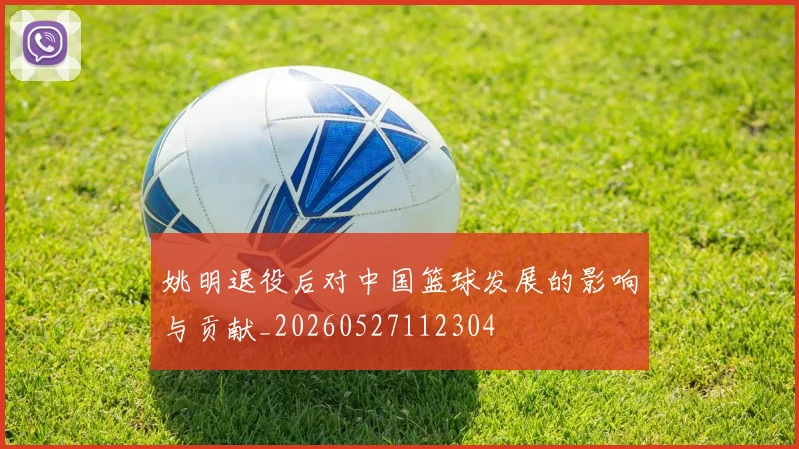 姚明退役后对中国篮球发展的影响与贡献_20260527112304