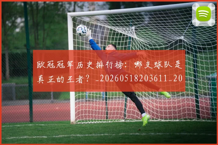 欧冠冠军历史排行榜：哪支球队是真正的王者？_20260518203611_20260609224304