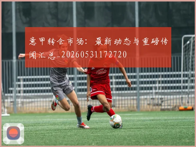 意甲转会市场：最新动态与重磅传闻汇总_20260531172720