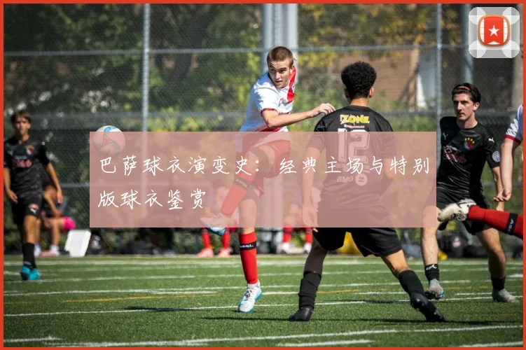巴萨球衣演变史:经典主场与特别版球衣鉴赏