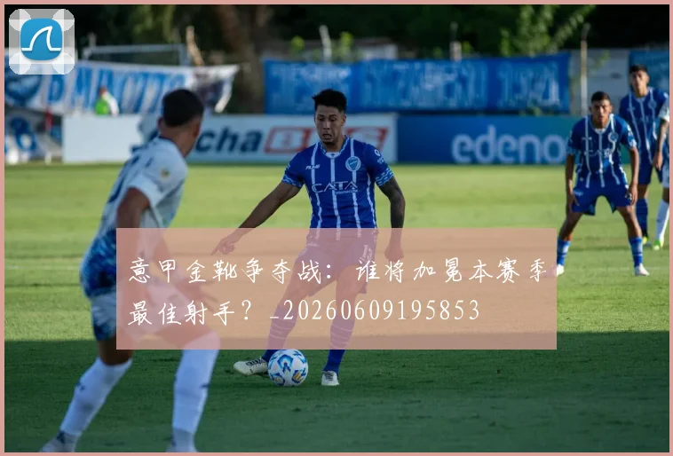 意甲金靴争夺战：谁将加冕本赛季最佳射手？_20260609195853