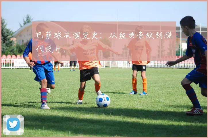 巴萨球衣演变史:从经典条纹到现代设计。
