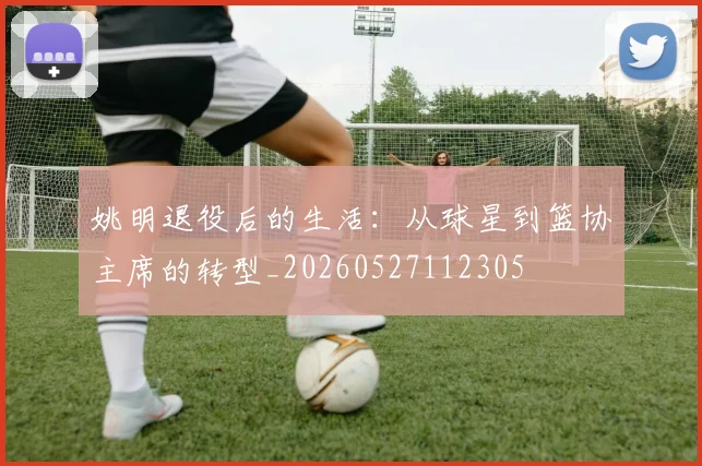 姚明退役后的生活：从球星到篮协主席的转型_20260527112305