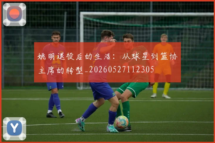 姚明退役后的生活：从球星到篮协主席的转型_20260527112305