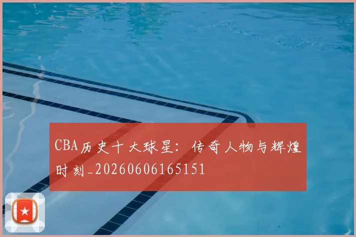 CBA历史十大球星：传奇人物与辉煌时刻_20260606165151