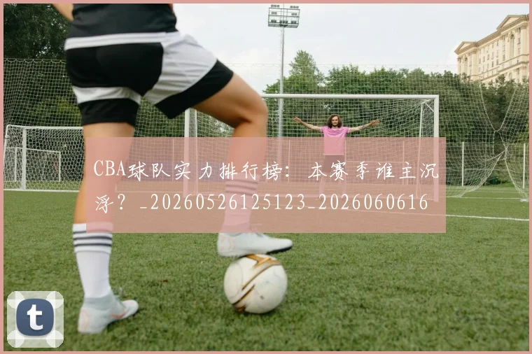 CBA球队实力排行榜：本赛季谁主沉浮？_20260526125123_20260606165257